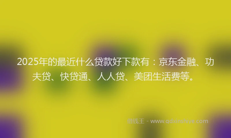 2025年的最近什么贷款好下款有：京东金融、功夫贷、快贷通、人人贷、美团生活费等。