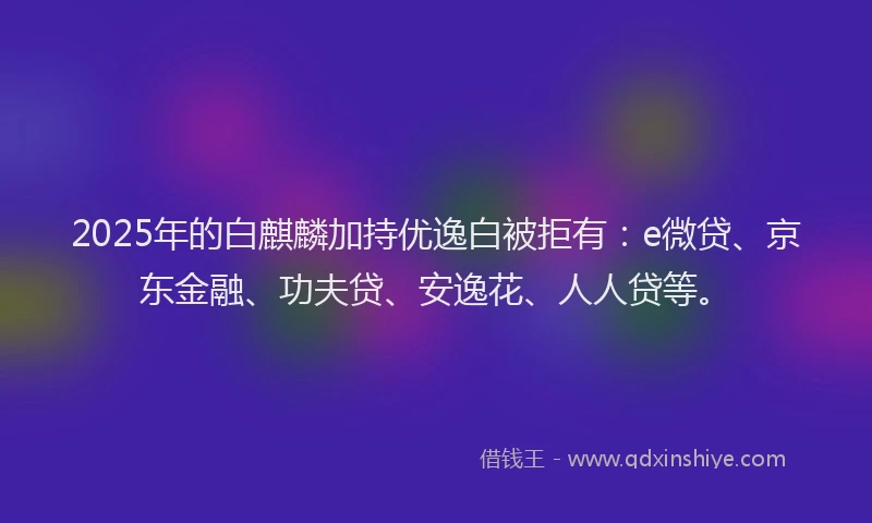 2025年的白麒麟加持优逸白被拒有：e微贷、京东金融、功夫贷、安逸花、人人贷等。