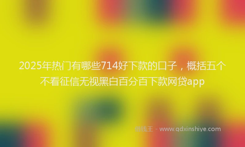 2025年热门有哪些714好下款的口子，概括五个不看征信无视黑白百分百下款网贷app