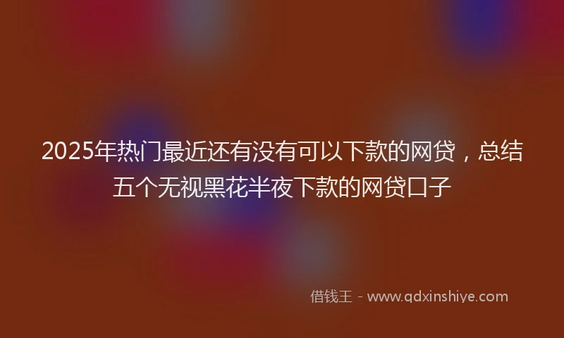 2025年热门最近还有没有可以下款的网贷，总结五个无视黑花半夜下款的网贷口子