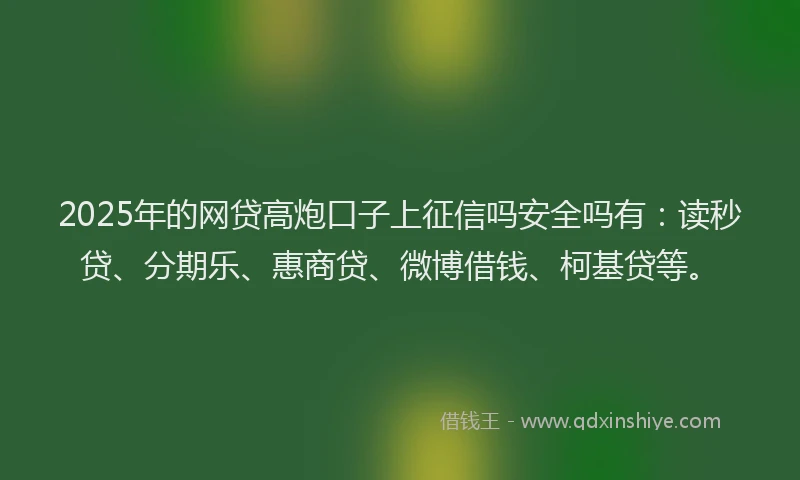 2025年的网贷高炮口子上征信吗安全吗有：读秒贷、分期乐、惠商贷、微博借钱、柯基贷等。