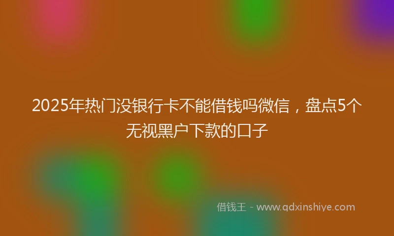 2025年热门没银行卡不能借钱吗微信，盘点5个无视黑户下款的口子
