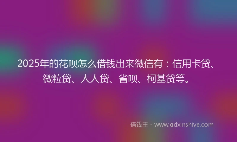 2025年的花呗怎么借钱出来微信有：信用卡贷、微粒贷、人人贷、省呗、柯基贷等。