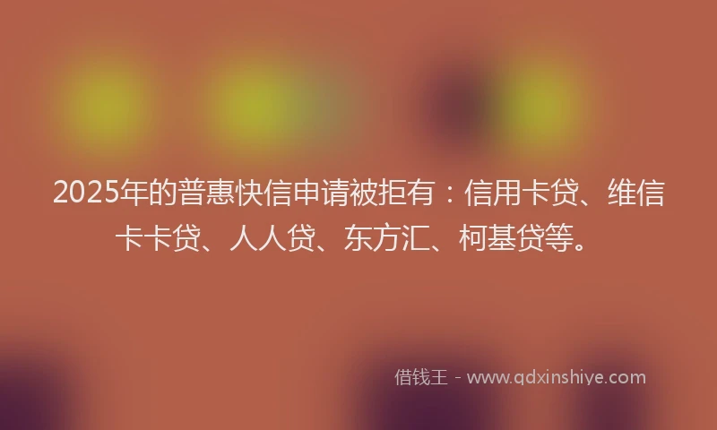 2025年的普惠快信申请被拒有：信用卡贷、维信卡卡贷、人人贷、东方汇、柯基贷等。