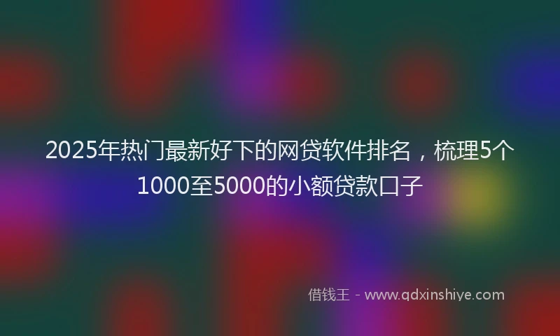 2025年热门最新好下的网贷软件排名，梳理5个1000至5000的小额贷款口子
