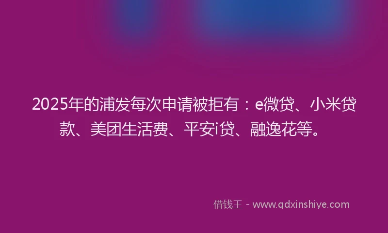 2025年的浦发每次申请被拒有：e微贷、小米贷款、美团生活费、平安i贷、融逸花等。