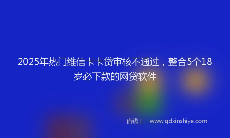 2025年热门维信卡卡贷审核不通过，整合5个18岁必下款的网贷软件