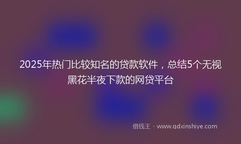 2025年热门比较知名的贷款软件，总结5个无视黑花半夜下款的网贷平台