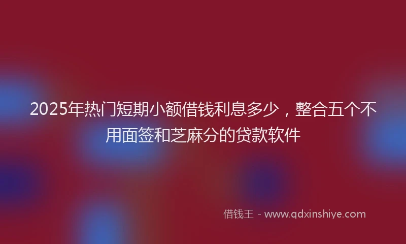 2025年热门短期小额借钱利息多少，整合五个不用面签和芝麻分的贷款软件