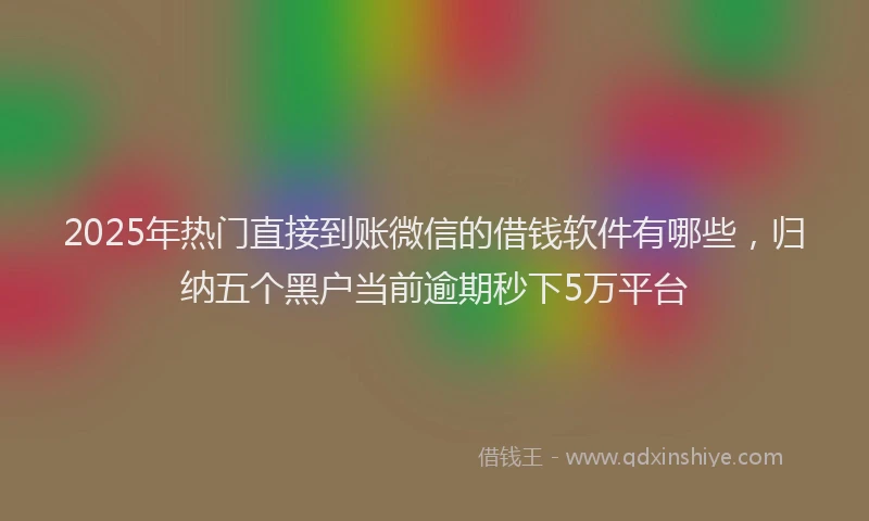 2025年热门直接到账微信的借钱软件有哪些，归纳五个黑户当前逾期秒下5万平台