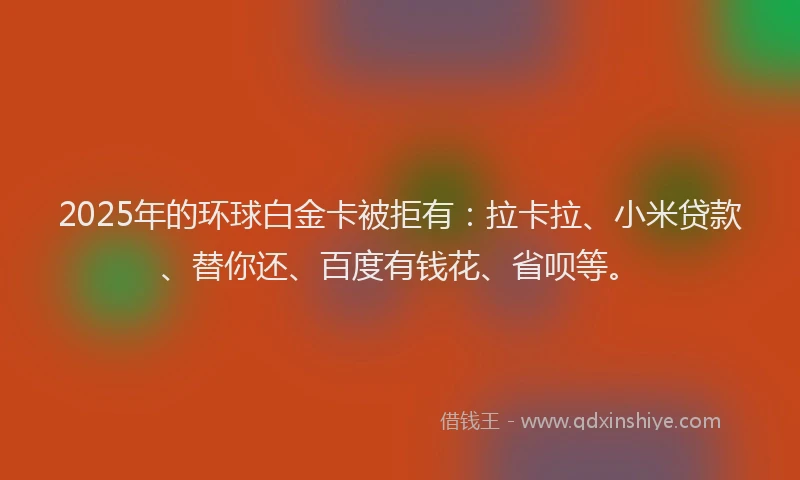 2025年的环球白金卡被拒有：拉卡拉、小米贷款、替你还、百度有钱花、省呗等。