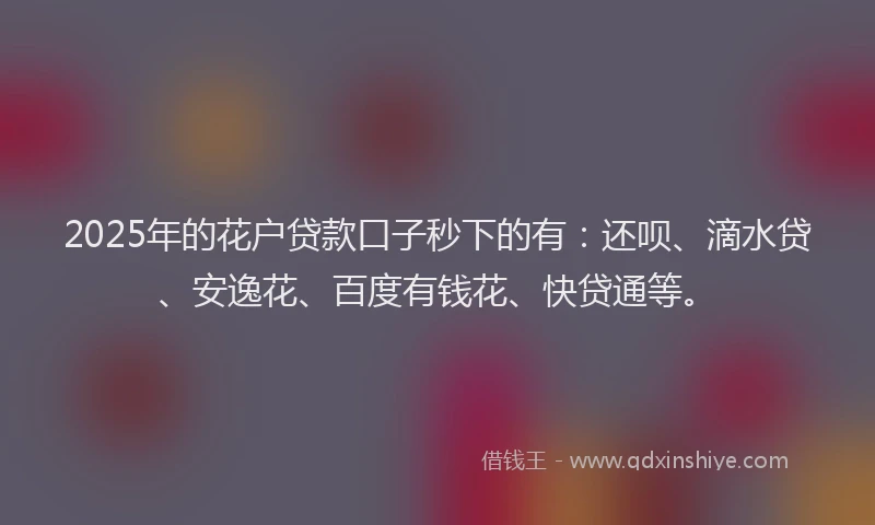 2025年的花户贷款口子秒下的有：还呗、滴水贷、安逸花、百度有钱花、快贷通等。