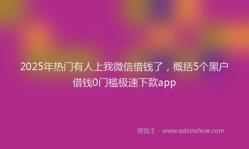 2025年热门有人上我微信借钱了，概括5个黑户借钱0门槛极速下款app