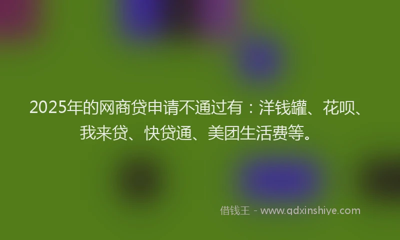 2025年的网商贷申请不通过有：洋钱罐、花呗、我来贷、快贷通、美团生活费等。