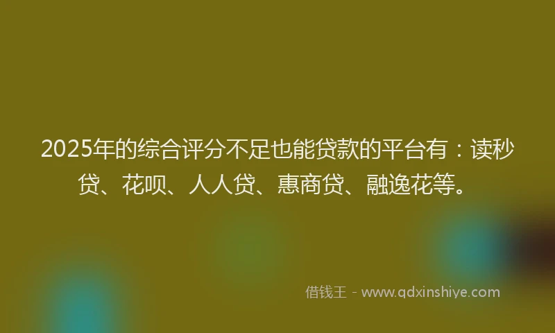 2025年的综合评分不足也能贷款的平台有：读秒贷、花呗、人人贷、惠商贷、融逸花等。