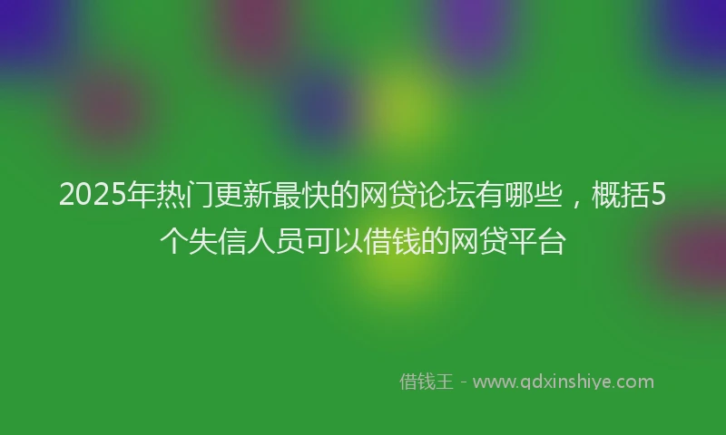 2025年热门更新最快的网贷论坛有哪些，概括5个失信人员可以借钱的网贷平台