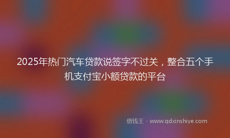 2025年热门汽车贷款说签字不过关，整合五个手机支付宝小额贷款的平台