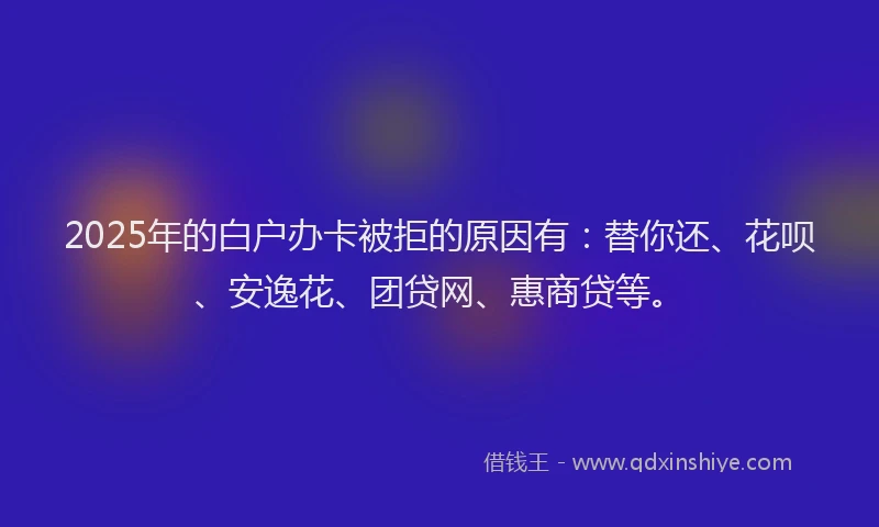 2025年的白户办卡被拒的原因有：替你还、花呗、安逸花、团贷网、惠商贷等。