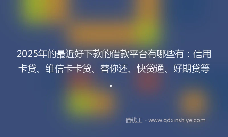 2025年的最近好下款的借款平台有哪些有：信用卡贷、维信卡卡贷、替你还、快贷通、好期贷等。