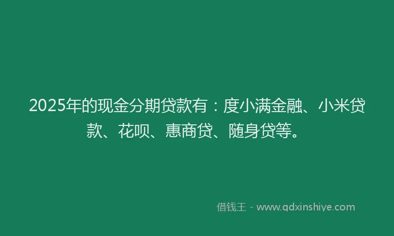 2025年的现金分期贷款有：度小满金融、小米贷款、花呗、惠商贷、随身贷等。