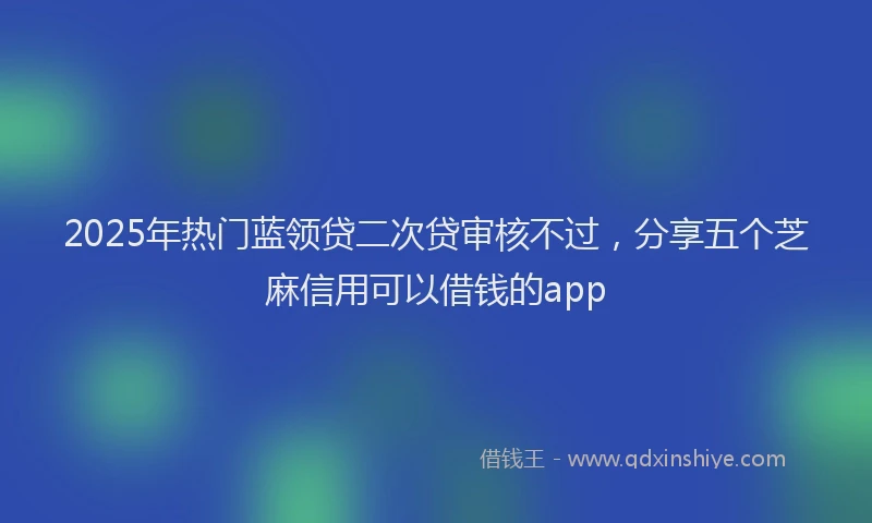 2025年热门蓝领贷二次贷审核不过，分享五个芝麻信用可以借钱的app