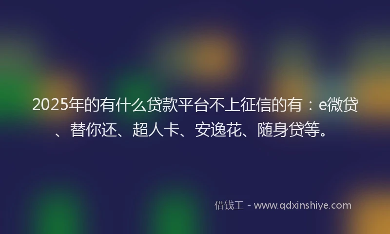 2025年的有什么贷款平台不上征信的有：e微贷、替你还、超人卡、安逸花、随身贷等。