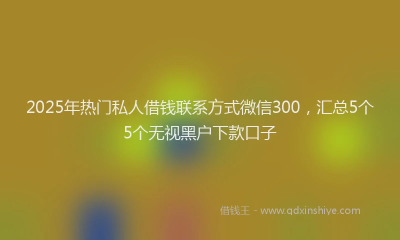 2025年热门私人借钱联系方式微信300，汇总5个5个无视黑户下款口子