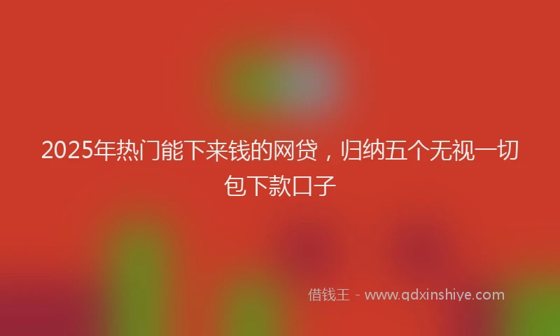 2025年热门能下来钱的网贷，归纳五个无视一切包下款口子