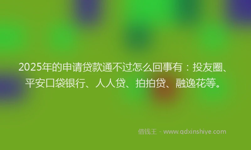 2025年的申请贷款通不过怎么回事有：投友圈、平安口袋银行、人人贷、拍拍贷、融逸花等。