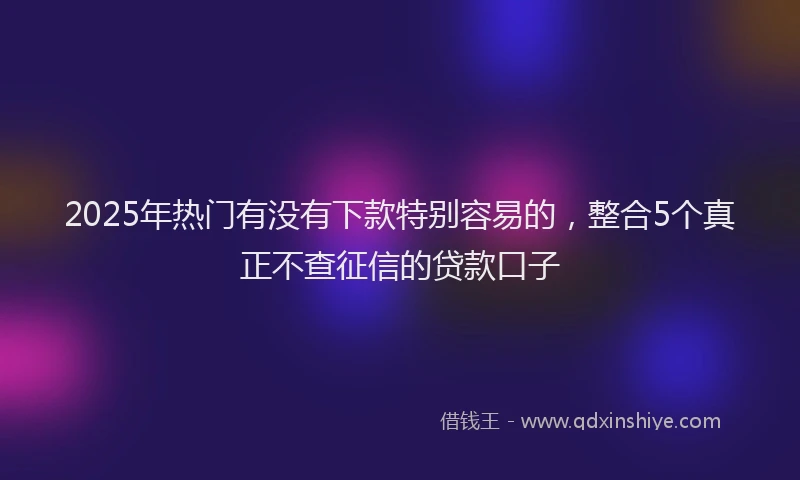 2025年热门有没有下款特别容易的，整合5个真正不查征信的贷款口子