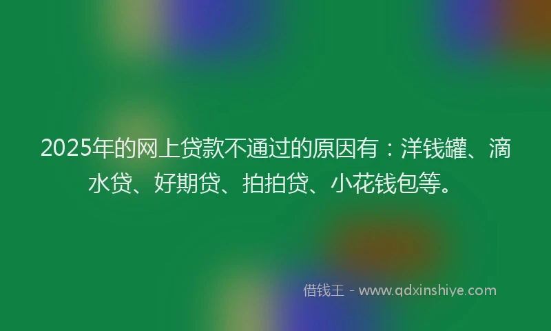 2025年的网上贷款不通过的原因有：洋钱罐、滴水贷、好期贷、拍拍贷、小花钱包等。