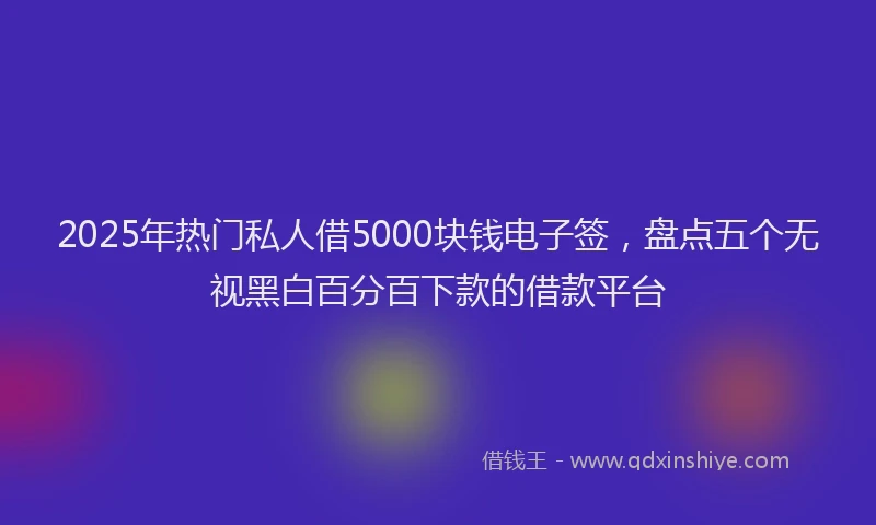 2025年热门私人借5000块钱电子签，盘点五个无视黑白百分百下款的借款平台