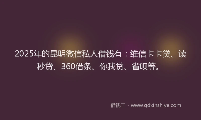 2025年的昆明微信私人借钱有：维信卡卡贷、读秒贷、360借条、你我贷、省呗等。