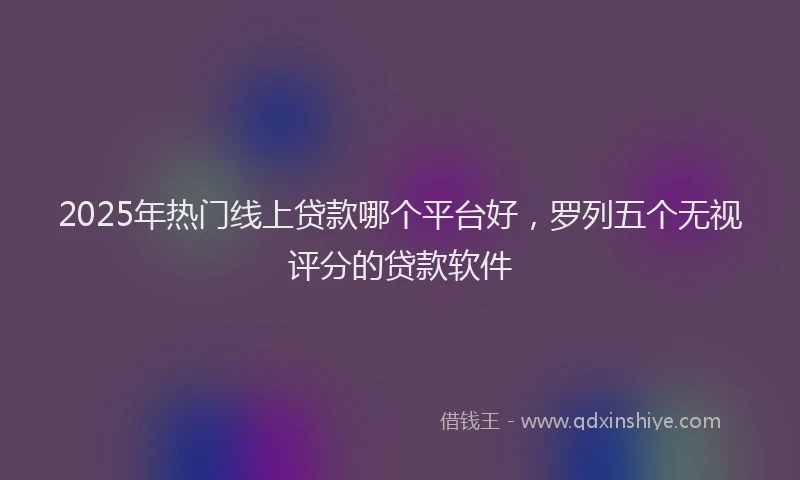 2025年热门线上贷款哪个平台好，罗列五个无视评分的贷款软件