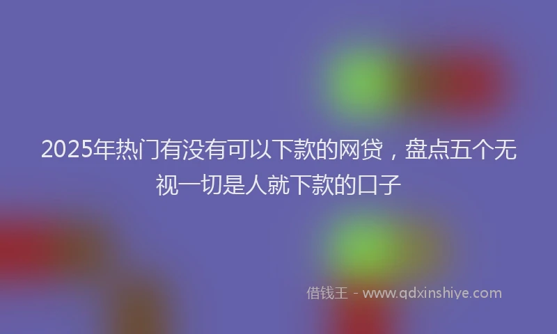 2025年热门有没有可以下款的网贷，盘点五个无视一切是人就下款的口子