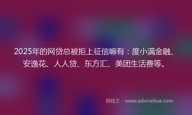 2025年的网贷总被拒上征信嘛有：度小满金融、安逸花、人人贷、东方汇、美团生活费等。
