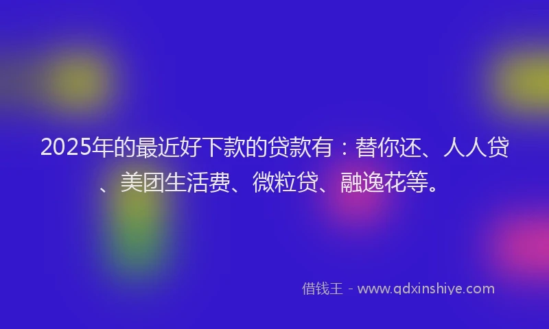2025年的最近好下款的贷款有：替你还、人人贷、美团生活费、微粒贷、融逸花等。