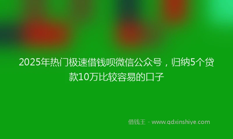 2025年热门极速借钱呗微信公众号，归纳5个贷款10万比较容易的口子