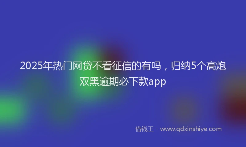 2025年热门网贷不看征信的有吗，归纳5个高炮双黑逾期必下款app