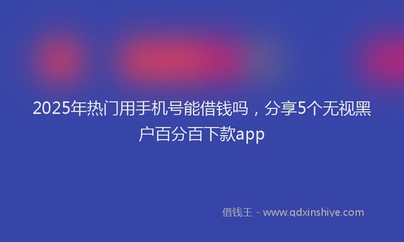 2025年热门用手机号能借钱吗，分享5个无视黑户百分百下款app