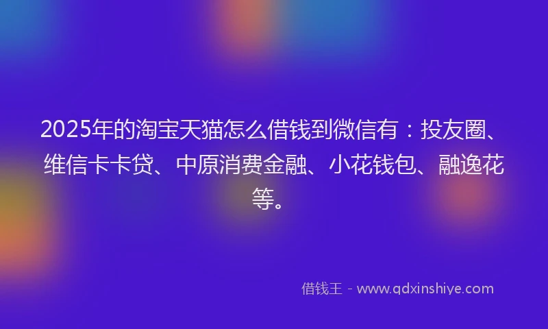 2025年的淘宝天猫怎么借钱到微信有：投友圈、维信卡卡贷、中原消费金融、小花钱包、融逸花等。
