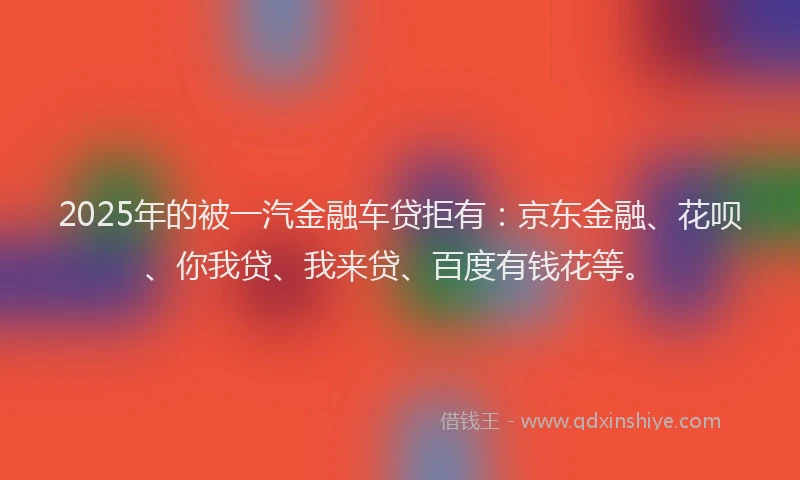 2025年的被一汽金融车贷拒有：京东金融、花呗、你我贷、我来贷、百度有钱花等。