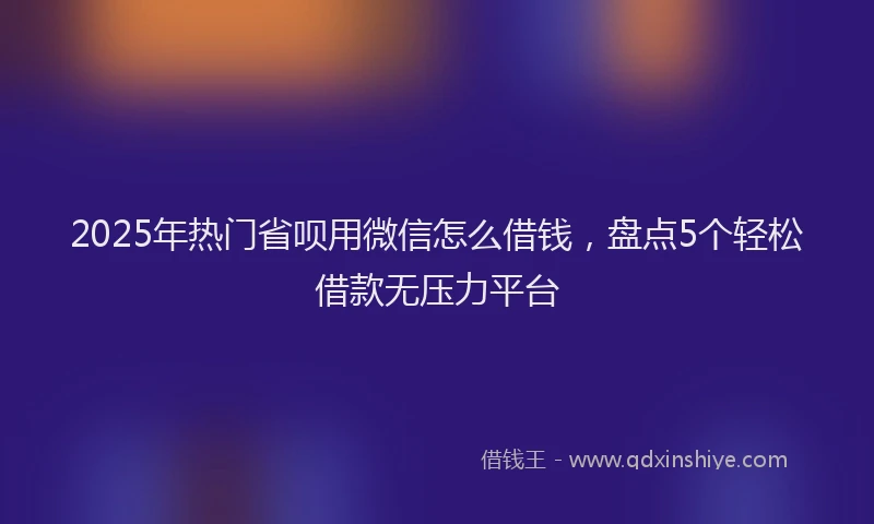 2025年热门省呗用微信怎么借钱，盘点5个轻松借款无压力平台