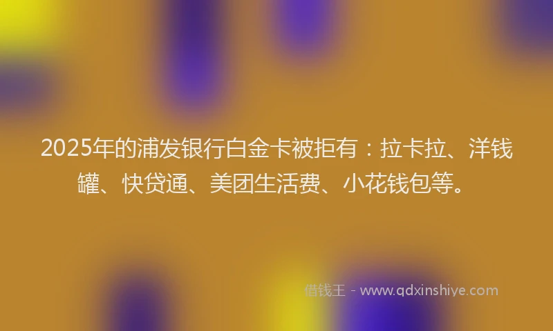 2025年的浦发银行白金卡被拒有：拉卡拉、洋钱罐、快贷通、美团生活费、小花钱包等。