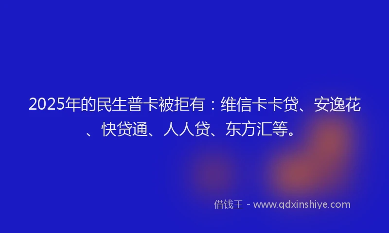 2025年的民生普卡被拒有：维信卡卡贷、安逸花、快贷通、人人贷、东方汇等。