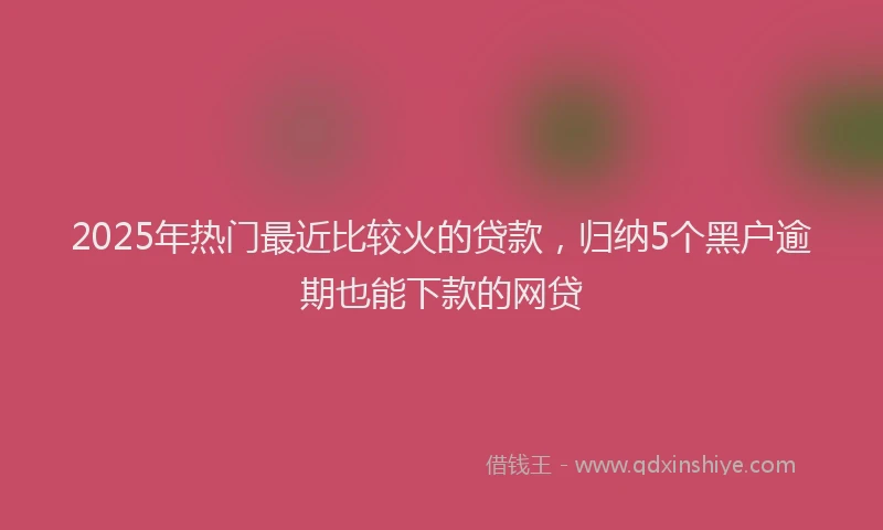 2025年热门最近比较火的贷款，归纳5个黑户逾期也能下款的网贷