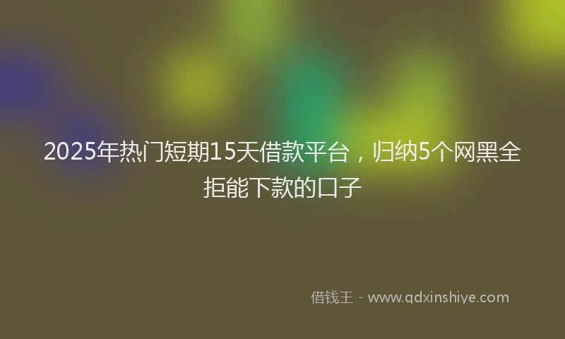 2025年热门短期15天借款平台，归纳5个网黑全拒能下款的口子