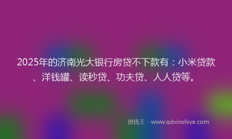2025年的济南光大银行房贷不下款有：小米贷款、洋钱罐、读秒贷、功夫贷、人人贷等。