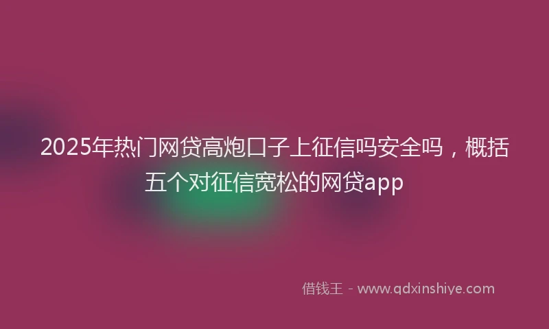 2025年热门网贷高炮口子上征信吗安全吗，概括五个对征信宽松的网贷app