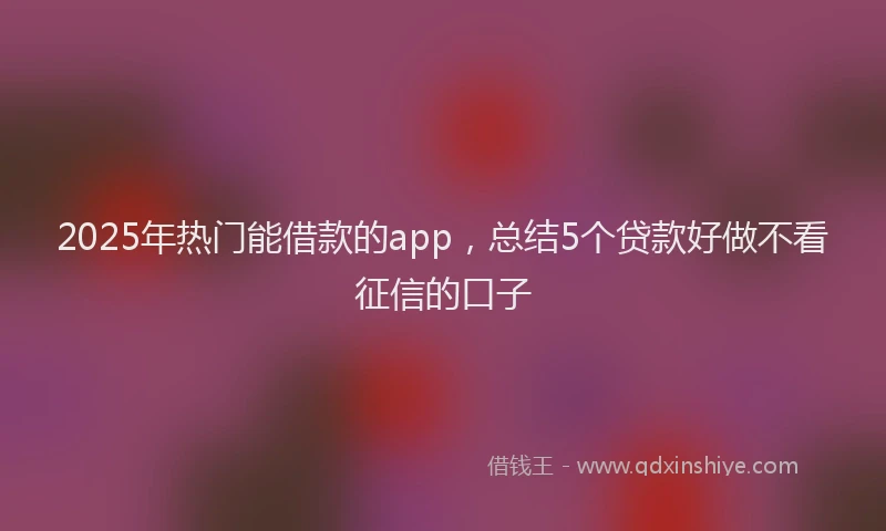 2025年热门能借款的app，总结5个贷款好做不看征信的口子